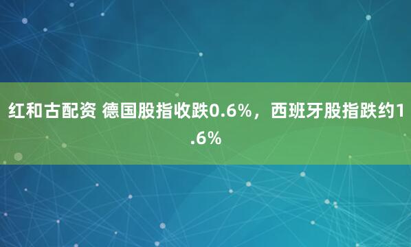红和古配资 德国股指收跌0.6%，西班牙股指跌约1.6%