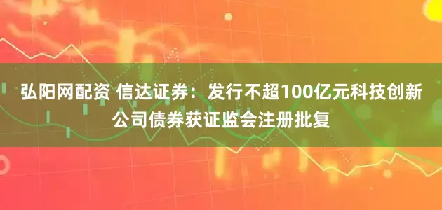 弘阳网配资 信达证券：发行不超100亿元科技创新公司债券获证监会注册批复