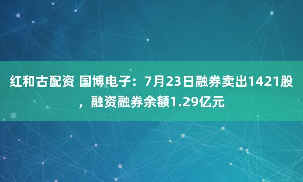 红和古配资 国博电子：7月23日融券卖出1421股，融资融券余额1.29亿元